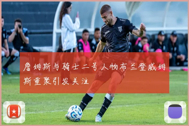 詹姆斯与骑士二号人物布兰登威姆斯重聚引发关注