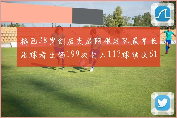 梅西38岁创历史成阿根廷队最年长进球者出场199次打入117球助攻61次