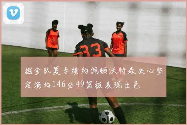 掘金队夏季续约佩顿沃特森决心坚定场均146分49篮板表现出色