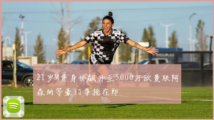 21岁M费身价飙升至5000万欧曼联阿森纳等豪门争抢在即