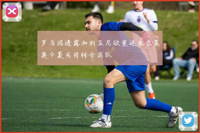 罗马诺透露加利亚尼欲重返米兰莱奥今夏或将转会离队
