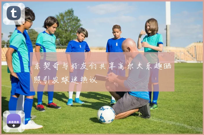 东契奇与好友们共享高尔夫乐趣晒照引发球迷热议