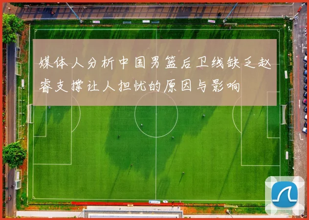 媒体人分析中国男篮后卫线缺乏赵睿支撑让人担忧的原因与影响