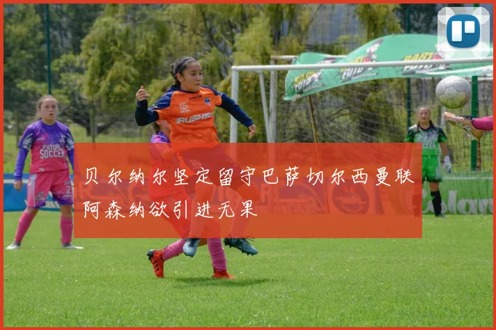 贝尔纳尔坚定留守巴萨切尔西曼联阿森纳欲引进无果
