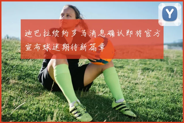 迪巴拉续约罗马消息确认即将官方宣布球迷期待新篇章
