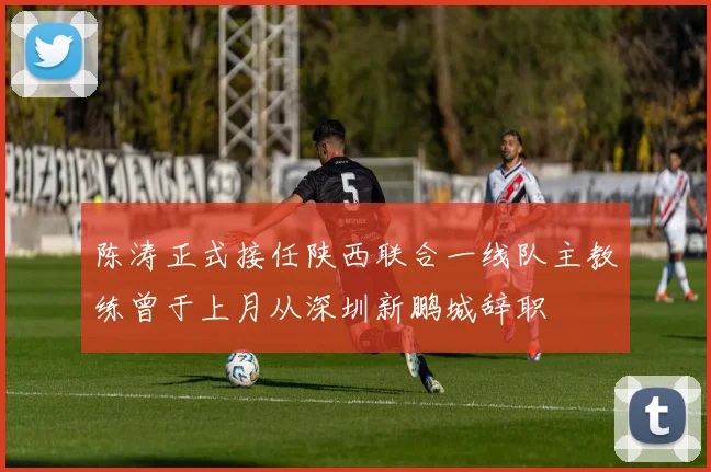 陈涛正式接任陕西联合一线队主教练曾于上月从深圳新鹏城辞职