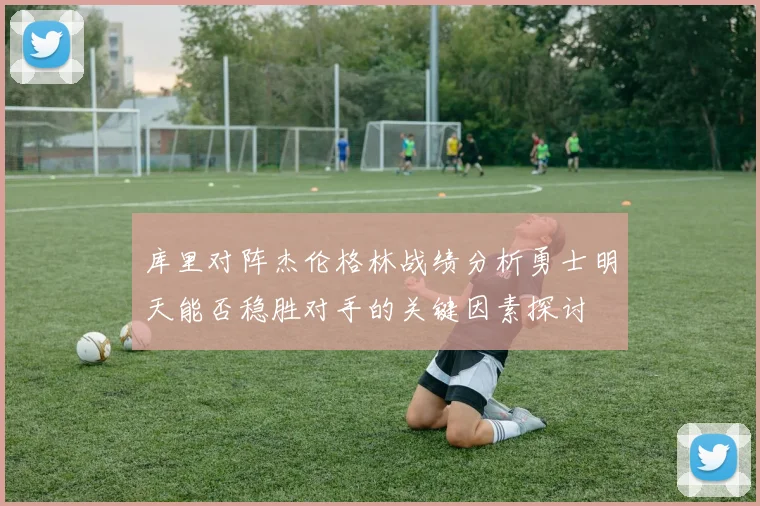 库里对阵杰伦格林战绩分析勇士明天能否稳胜对手的关键因素探讨