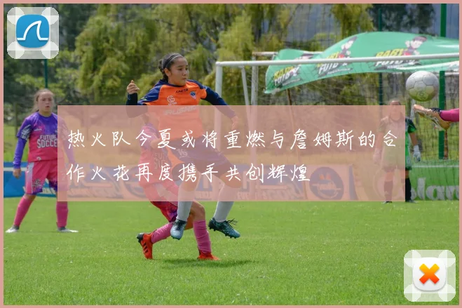 热火队今夏或将重燃与詹姆斯的合作火花再度携手共创辉煌