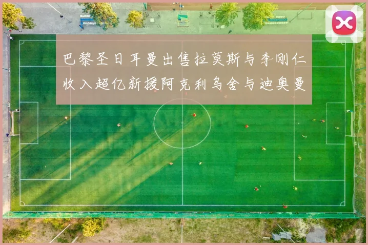 巴黎圣日耳曼出售拉莫斯与李刚仁收入超亿新援阿克利乌舍与迪奥曼德即将加盟