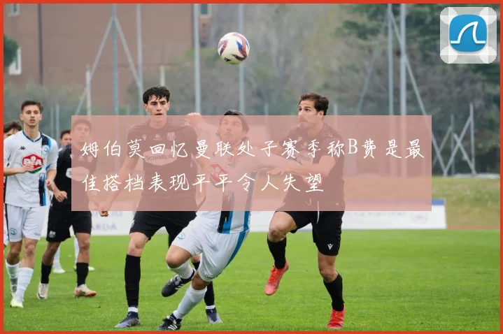 姆伯莫回忆曼联处子赛季称B费是最佳搭档表现平平令人失望