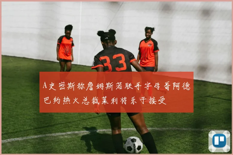 A史密斯称詹姆斯若联手字母哥阿德巴约热火总裁莱利将乐于接受