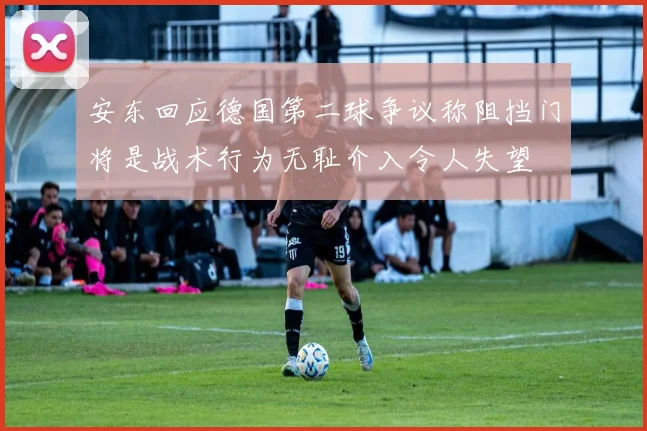 安东回应德国第二球争议称阻挡门将是战术行为无耻介入令人失望