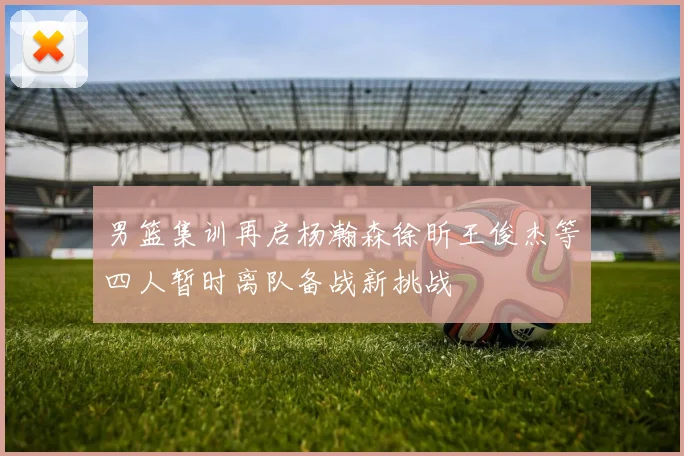 男篮集训再启杨瀚森徐昕王俊杰等四人暂时离队备战新挑战