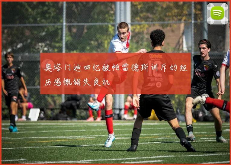 奥塔门迪回忆被帕雷德斯训斥的经历感慨错失良机