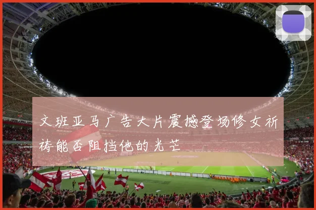 文班亚马广告大片震撼登场修女祈祷能否阻挡他的光芒