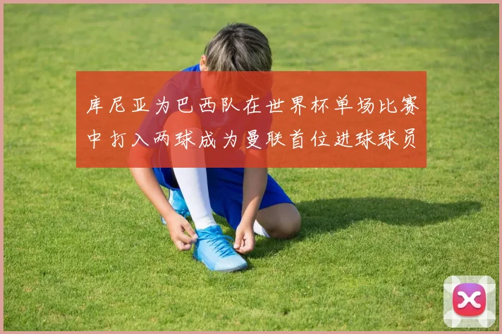 库尼亚为巴西队在世界杯单场比赛中打入两球成为曼联首位进球球员