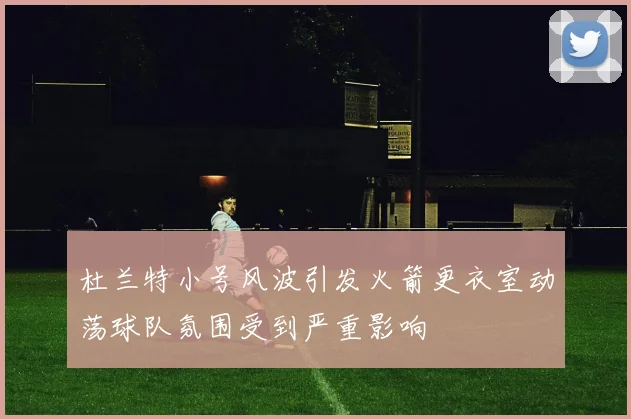 杜兰特小号风波引发火箭更衣室动荡球队氛围受到严重影响