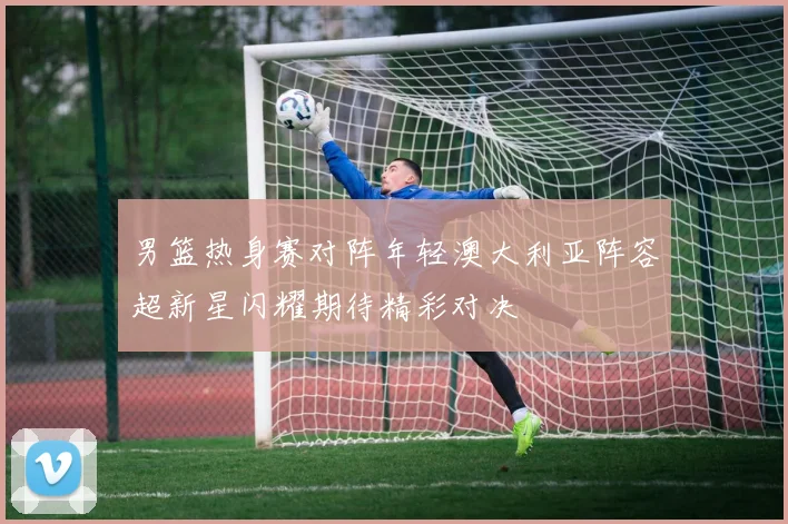 男篮热身赛对阵年轻澳大利亚阵容超新星闪耀期待精彩对决