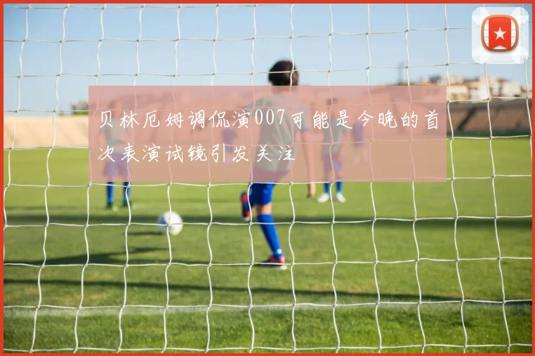 贝林厄姆调侃演007可能是今晚的首次表演试镜引发关注