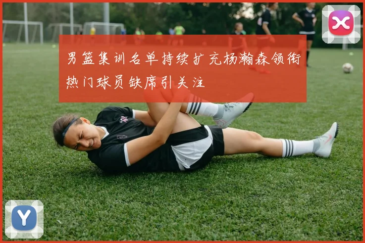 男篮集训名单持续扩充杨瀚森领衔热门球员缺席引关注