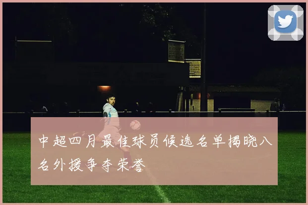 中超四月最佳球员候选名单揭晓八名外援争夺荣誉