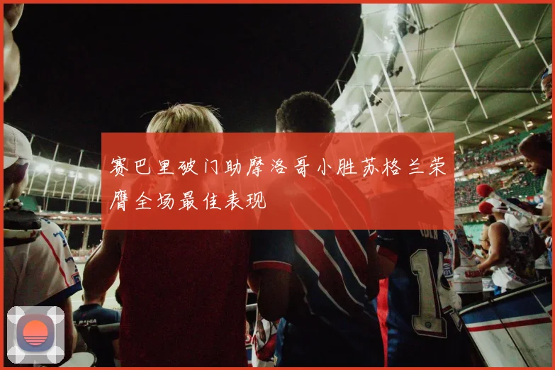 赛巴里破门助摩洛哥小胜苏格兰荣膺全场最佳表现