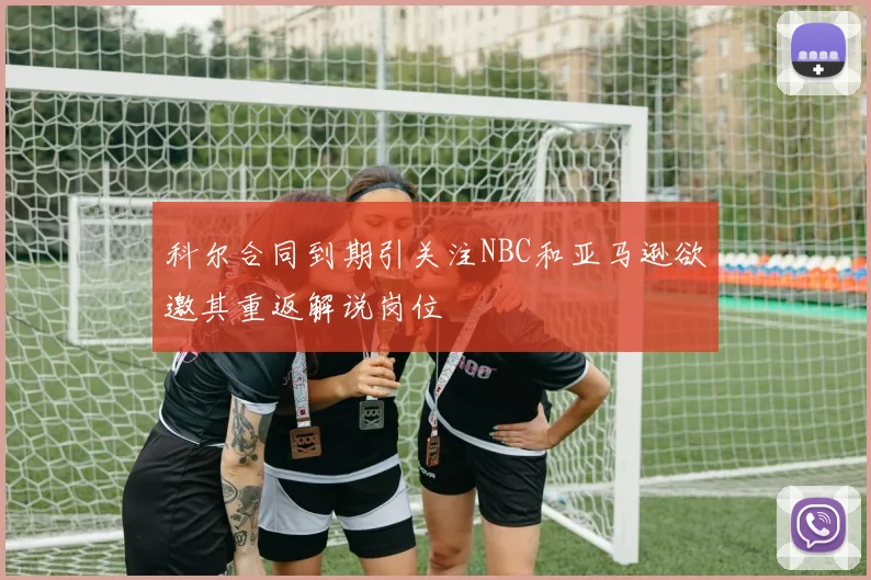 科尔合同到期引关注NBC和亚马逊欲邀其重返解说岗位