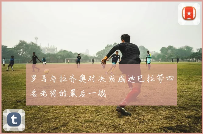 罗马与拉齐奥对决或成迪巴拉等四名老将的最后一战