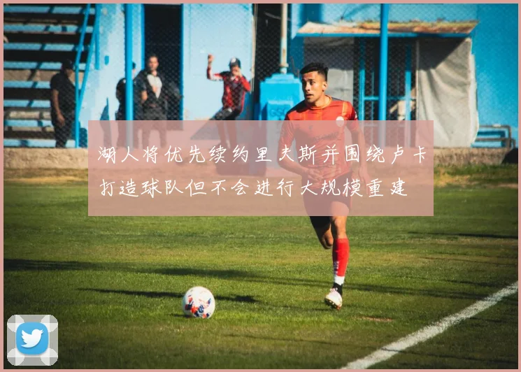湖人将优先续约里夫斯并围绕卢卡打造球队但不会进行大规模重建