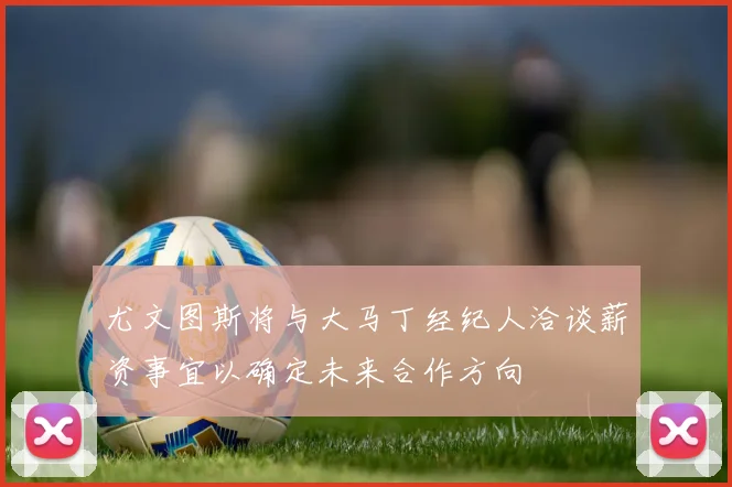尤文图斯将与大马丁经纪人洽谈薪资事宜以确定未来合作方向