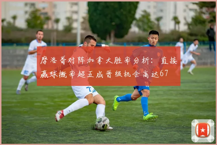 摩洛哥对阵加拿大胜率分析：直接赢球概率超五成晋级机会高达67