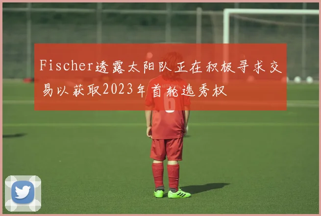 Fischer透露太阳队正在积极寻求交易以获取2023年首轮选秀权