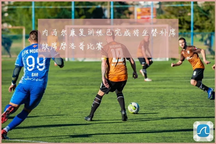 内马尔康复训练已完成将坐替补席缺席摩洛哥比赛