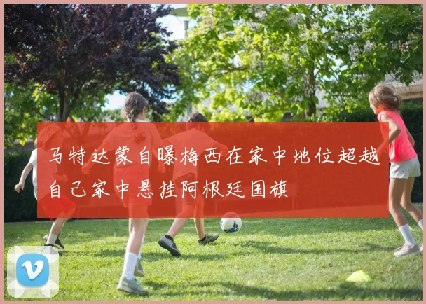 马特达蒙自曝梅西在家中地位超越自己家中悬挂阿根廷国旗