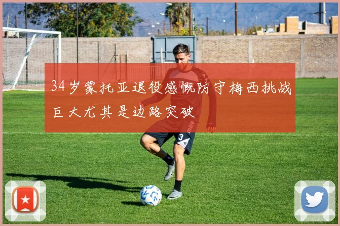 34岁蒙托亚退役感慨防守梅西挑战巨大尤其是边路突破