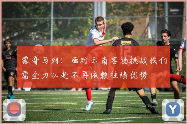 蒙哥马利：面对云南客场挑战我们需全力以赴不再依赖往绩优势