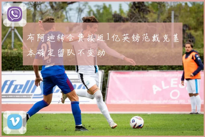 布阿迪转会费接近1亿英镑范戴克基本确定留队不变动