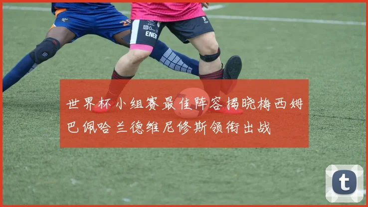 世界杯小组赛最佳阵容揭晓梅西姆巴佩哈兰德维尼修斯领衔出战