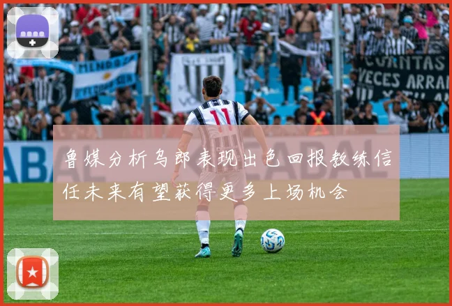 鲁媒分析乌郎表现出色回报教练信任未来有望获得更多上场机会