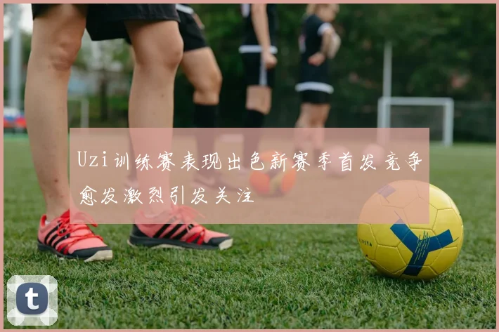 Uzi训练赛表现出色新赛季首发竞争愈发激烈引发关注